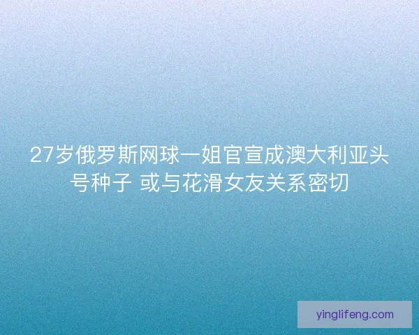 27岁俄罗斯网球一姐官宣成澳大利亚头号种子 或与花滑女友关系密切