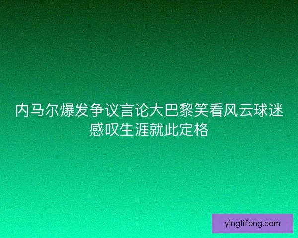 内马尔爆发争议言论大巴黎笑看风云球迷感叹生涯就此定格 内马尔爆发争议言论大巴黎笑看风云球迷感叹生涯就此定格