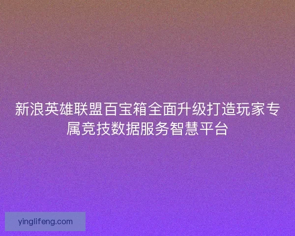 新浪英雄联盟百宝箱全面升级打造玩家专属竞技数据服务智慧平台