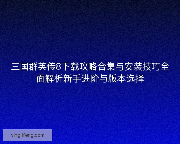 三国群英传8下载攻略合集与安装技巧全面解析新手进阶与版本选择