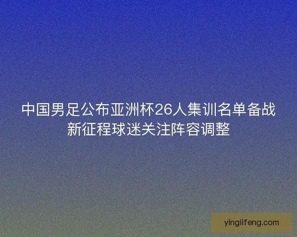 中国男足公布亚洲杯26人集训名单备战新征程球迷关注阵容调整