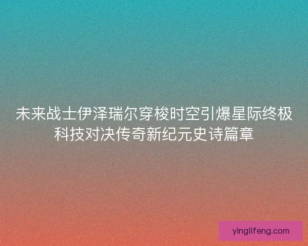 未来战士伊泽瑞尔穿梭时空引爆星际终极科技对决传奇新纪元史诗篇章