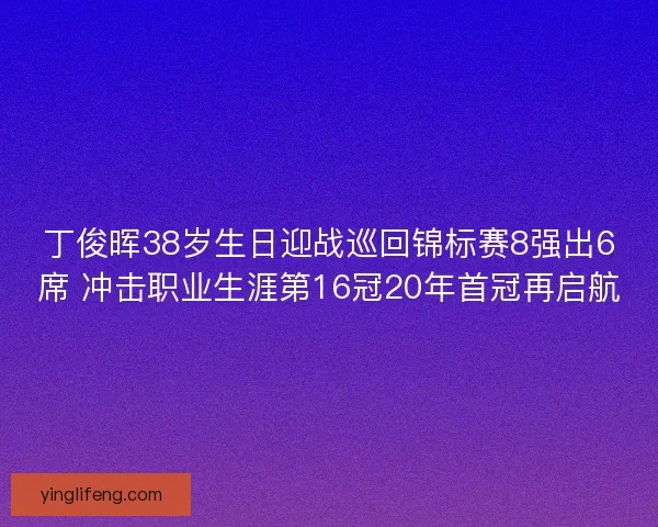 丁俊晖38岁生日迎战巡回锦标赛8强出6席 冲击职业生涯第16冠20年首冠再启航