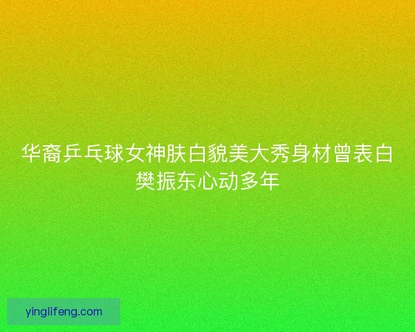 华裔乒乓球女神肤白貌美大秀身材曾表白樊振东心动多年