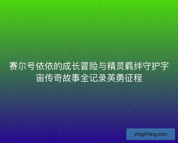 赛尔号依依的成长冒险与精灵羁绊守护宇宙传奇故事全记录英勇征程