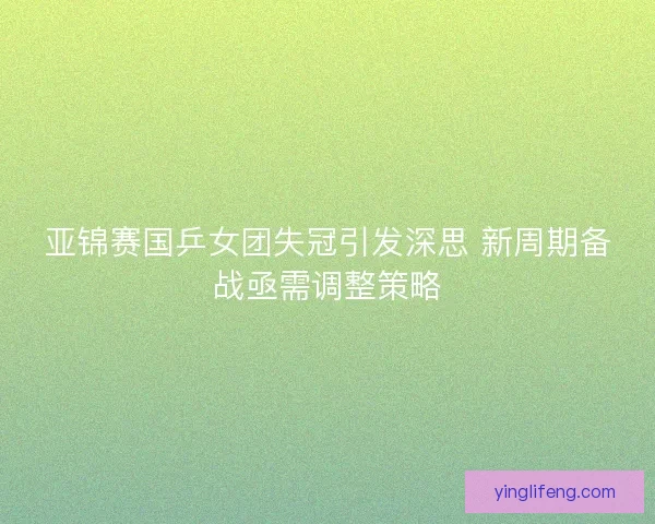 亚锦赛国乒女团失冠引发深思 新周期备战亟需调整策略